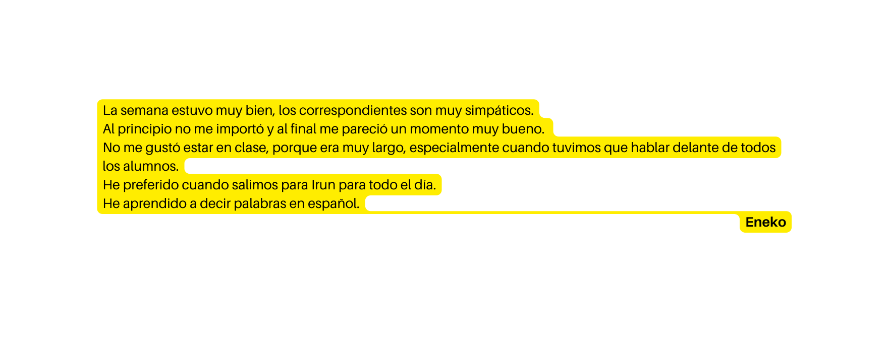 La semana estuvo muy bien los correspondientes son muy simpáticos Al principio no me importó y al final me pareció un momento muy bueno No me gustó estar en clase porque era muy largo especialmente cuando tuvimos que hablar delante de todos los alumnos He preferido cuando salimos para Irun para todo el día He aprendido a decir palabras en español Eneko